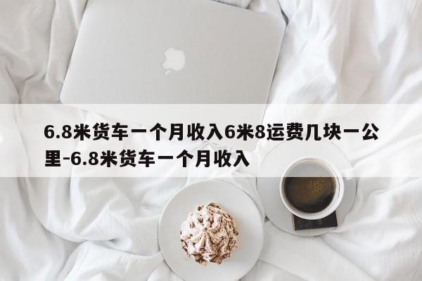 6.8米货车一个月收入6米8运费几块一公里-6.8米货车一个月收入
