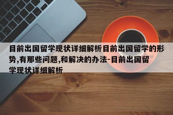 目前出国留学现状详细解析目前出国留学的形势,有那些问题,和解决的办法-目前出国留学现状详细解析