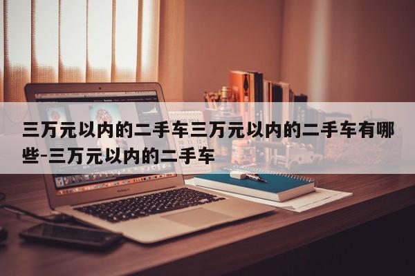 三万元以内的二手车三万元以内的二手车有哪些-三万元以内的二手车