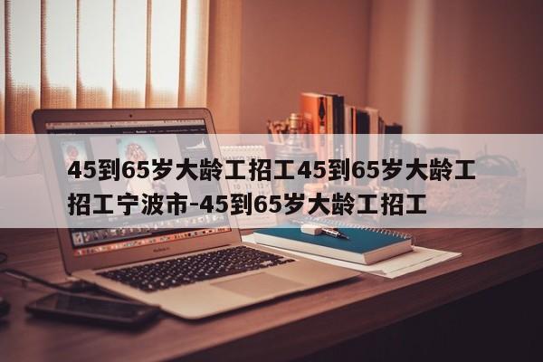 45到65岁大龄工招工45到65岁大龄工招工宁波市-45到65岁大龄工招工