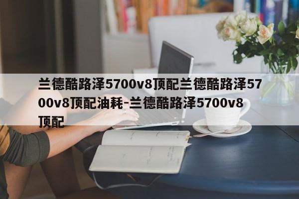 兰德酷路泽5700v8顶配兰德酷路泽5700v8顶配油耗-兰德酷路泽5700v8顶配