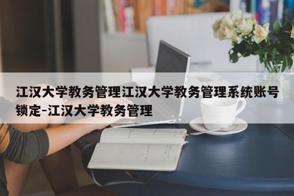 江汉大学教务管理江汉大学教务管理系统账号锁定-江汉大学教务管理