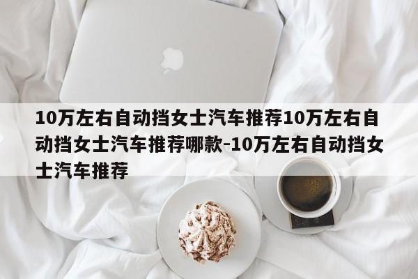 10万左右自动挡女士汽车推荐10万左右自动挡女士汽车推荐哪款-10万左右自动挡女士汽车推荐