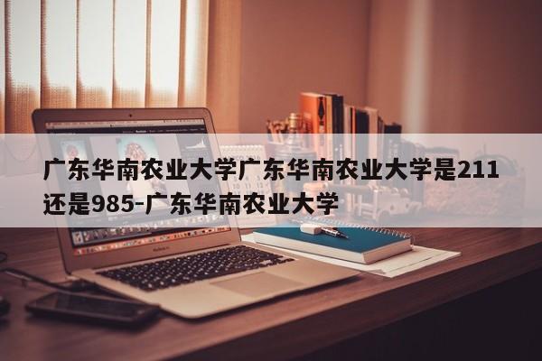 广东华南农业大学广东华南农业大学是211还是985-广东华南农业大学