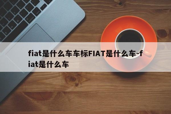 fiat是什么车车标FIAT是什么车-fiat是什么车