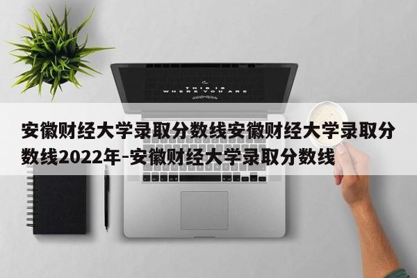 安徽财经大学录取分数线安徽财经大学录取分数线2022年-安徽财经大学录取分数线