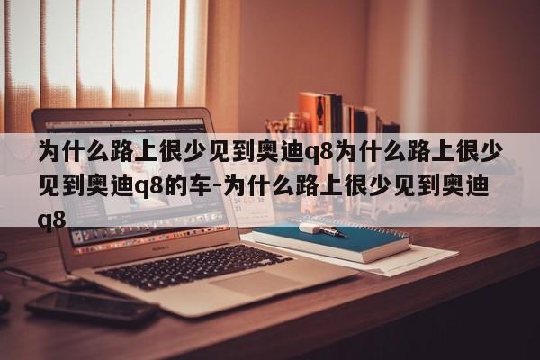 为什么路上很少见到奥迪q8为什么路上很少见到奥迪q8的车-为什么路上很少见到奥迪q8
