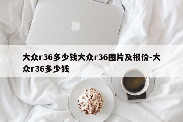 大众r36多少钱大众r36图片及报价-大众r36多少钱