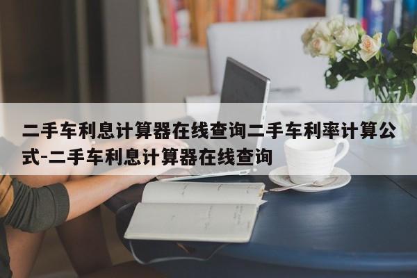 二手车利息计算器在线查询二手车利率计算公式-二手车利息计算器在线查询