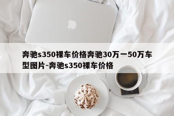 奔驰s350裸车价格奔驰30万一50万车型图片-奔驰s350裸车价格