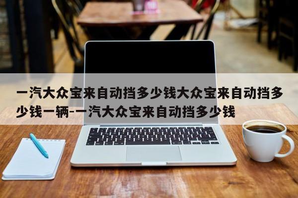 一汽大众宝来自动挡多少钱大众宝来自动挡多少钱一辆-一汽大众宝来自动挡多少钱