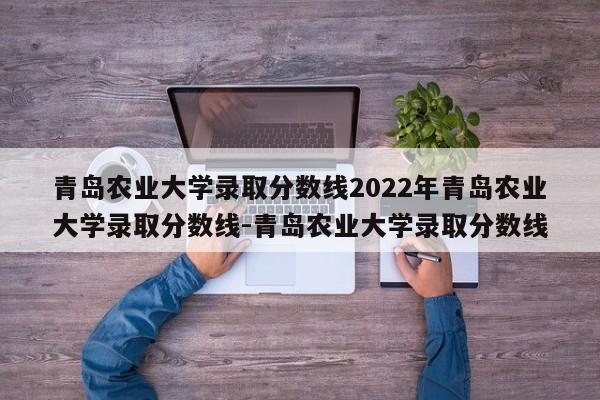 青岛农业大学录取分数线2022年青岛农业大学录取分数线-青岛农业大学录取分数线