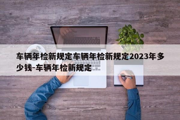 车辆年检新规定车辆年检新规定2023年多少钱-车辆年检新规定