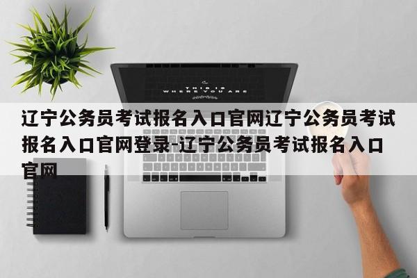 辽宁公务员考试报名入口官网辽宁公务员考试报名入口官网登录-辽宁公务员考试报名入口官网