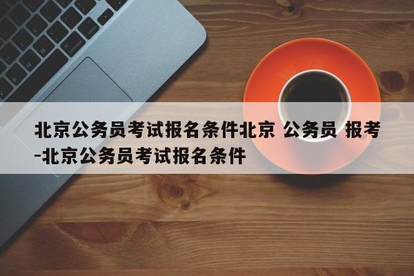 北京公务员考试报名条件北京 公务员 报考-北京公务员考试报名条件
