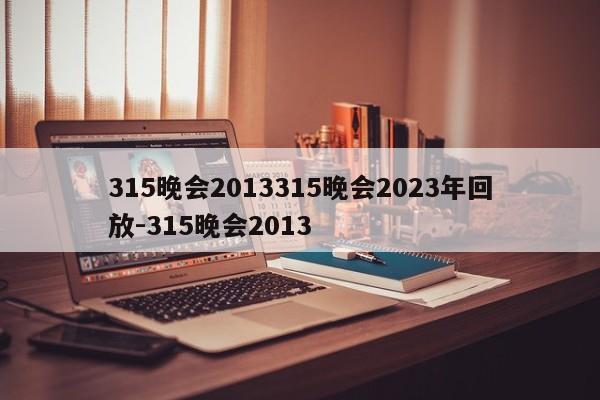 315晚会2013315晚会2023年回放-315晚会2013