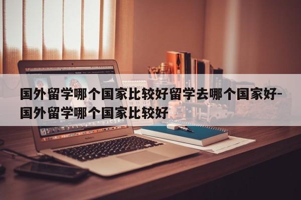 国外留学哪个国家比较好留学去哪个国家好-国外留学哪个国家比较好
