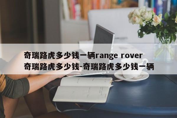 奇瑞路虎多少钱一辆range rover奇瑞路虎多少钱-奇瑞路虎多少钱一辆
