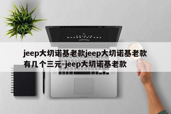jeep大切诺基老款jeep大切诺基老款有几个三元-jeep大切诺基老款