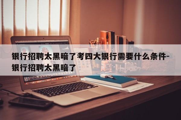 银行招聘太黑暗了考四大银行需要什么条件-银行招聘太黑暗了
