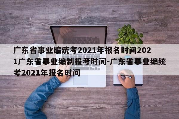 广东省事业编统考2021年报名时间2021广东省事业编制报考时间-广东省事业编统考2021年报名时间