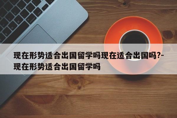 现在形势适合出国留学吗现在适合出国吗?-现在形势适合出国留学吗