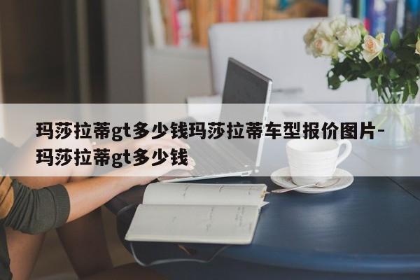 玛莎拉蒂gt多少钱玛莎拉蒂车型报价图片-玛莎拉蒂gt多少钱