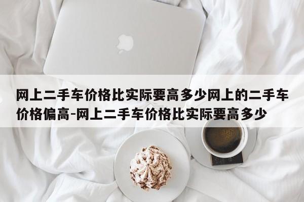 网上二手车价格比实际要高多少网上的二手车价格偏高-网上二手车价格比实际要高多少