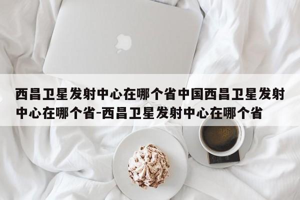 西昌卫星发射中心在哪个省中国西昌卫星发射中心在哪个省-西昌卫星发射中心在哪个省