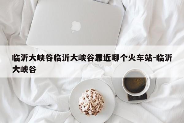 临沂大峡谷临沂大峡谷靠近哪个火车站-临沂大峡谷