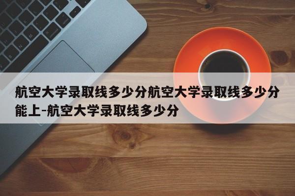 航空大学录取线多少分航空大学录取线多少分能上-航空大学录取线多少分