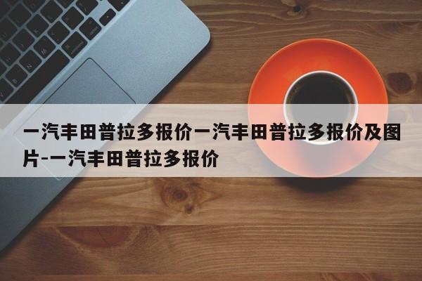 一汽丰田普拉多报价一汽丰田普拉多报价及图片-一汽丰田普拉多报价