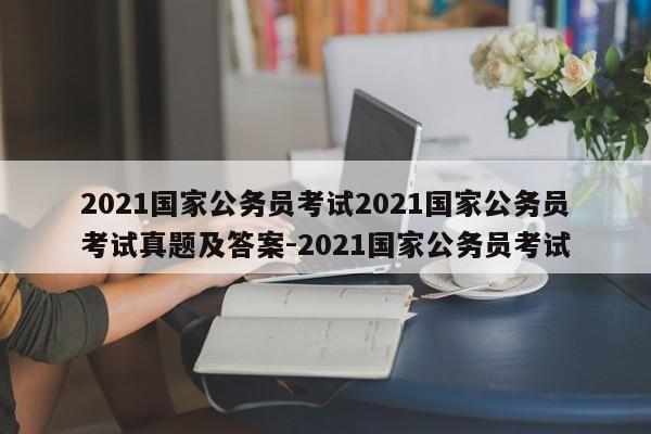 2021国家公务员考试2021国家公务员考试真题及答案-2021国家公务员考试