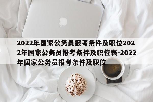 2022年国家公务员报考条件及职位2022年国家公务员报考条件及职位表-2022年国家公务员报考条件及职位