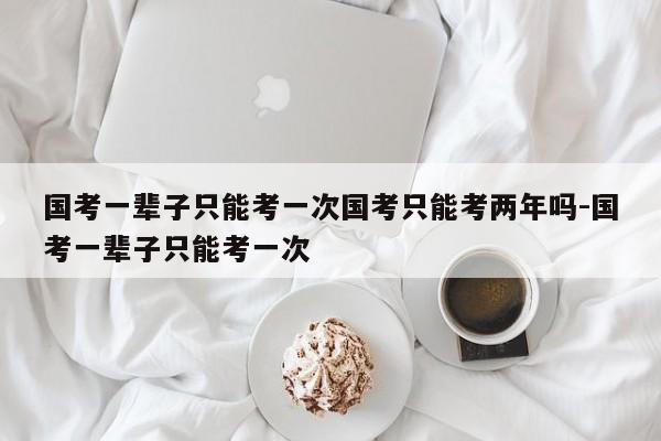 国考一辈子只能考一次国考只能考两年吗-国考一辈子只能考一次