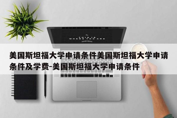 美国斯坦福大学申请条件美国斯坦福大学申请条件及学费-美国斯坦福大学申请条件