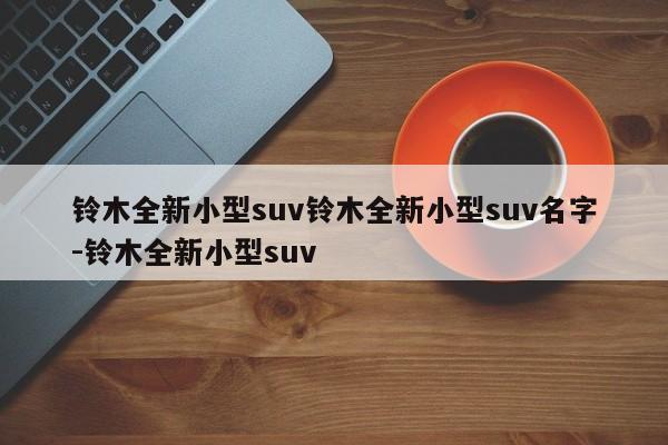 铃木全新小型suv铃木全新小型suv名字-铃木全新小型suv