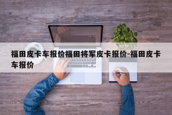 福田皮卡车报价福田将军皮卡报价-福田皮卡车报价