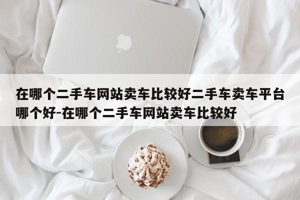 在哪个二手车网站卖车比较好二手车卖车平台哪个好-在哪个二手车网站卖车比较好