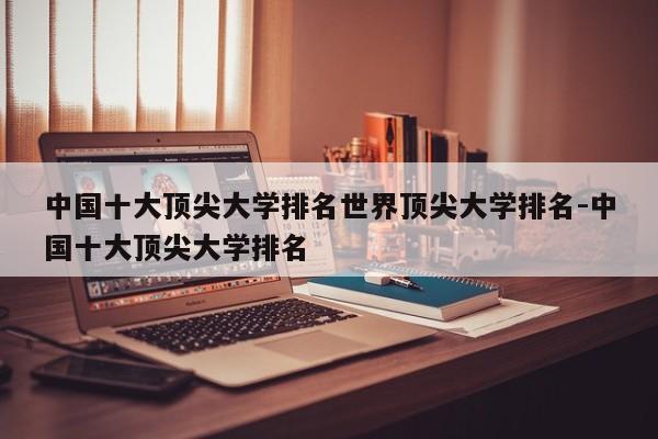 中国十大顶尖大学排名世界顶尖大学排名-中国十大顶尖大学排名