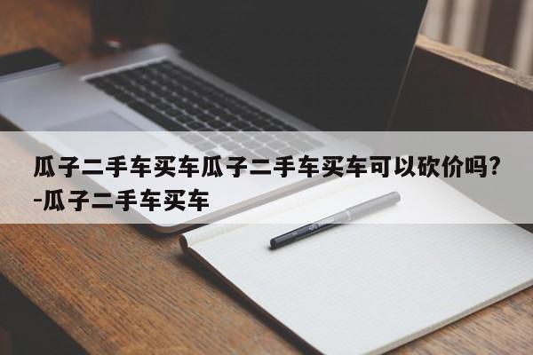 瓜子二手车买车瓜子二手车买车可以砍价吗?-瓜子二手车买车