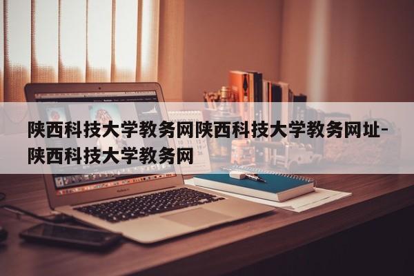 陕西科技大学教务网陕西科技大学教务网址-陕西科技大学教务网