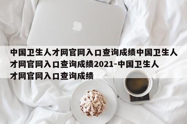 中国卫生人才网官网入口查询成绩中国卫生人才网官网入口查询成绩2021-中国卫生人才网官网入口查询成绩