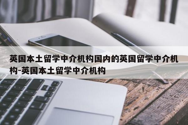 英国本土留学中介机构国内的英国留学中介机构-英国本土留学中介机构