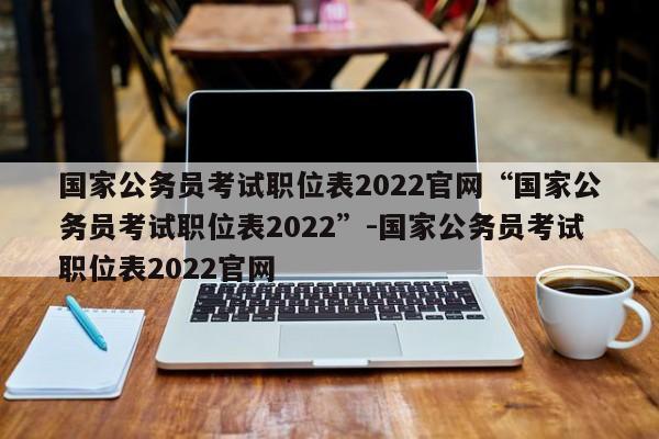 国家公务员考试职位表2022官网“国家公务员考试职位表2022”-国家公务员考试职位表2022官网