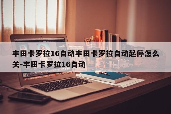 丰田卡罗拉16自动丰田卡罗拉自动起停怎么关-丰田卡罗拉16自动