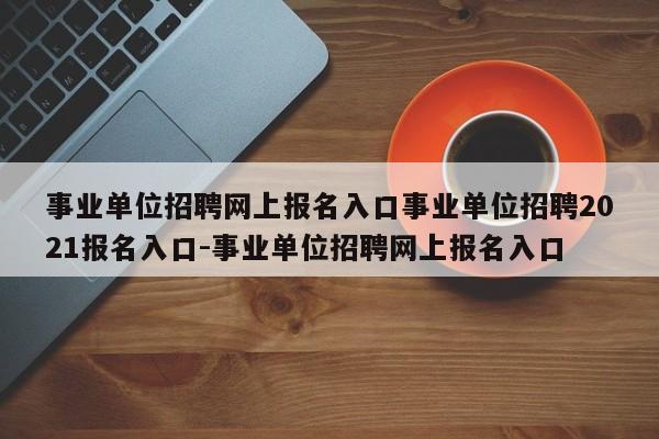 事业单位招聘网上报名入口事业单位招聘2021报名入口-事业单位招聘网上报名入口