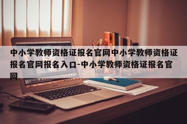 中小学教师资格证报名官网中小学教师资格证报名官网报名入口-中小学教师资格证报名官网