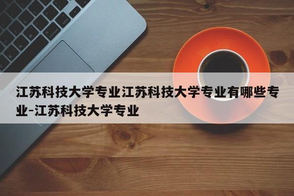 江苏科技大学专业江苏科技大学专业有哪些专业-江苏科技大学专业