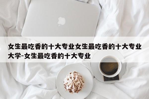 女生最吃香的十大专业女生最吃香的十大专业大学-女生最吃香的十大专业